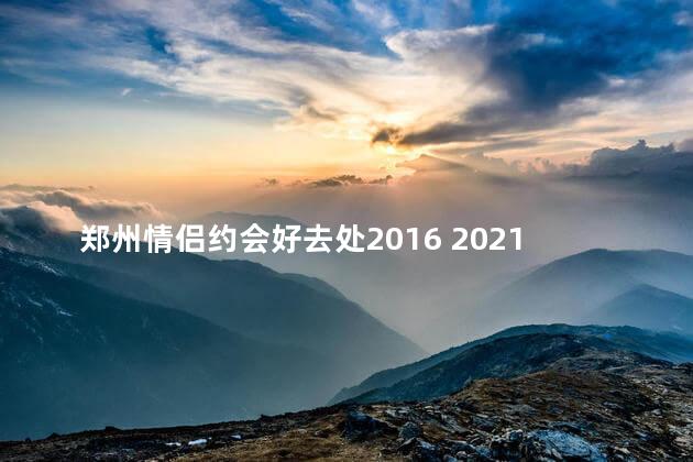 郑州情侣约会好去处2016 2021年郑州情侣约会热门推荐